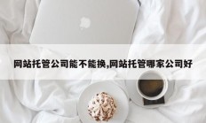 网站托管公司能不能换,网站托管哪家公司好