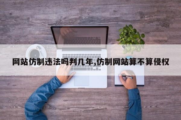 网站仿制违法吗判几年,仿制网站算不算侵权