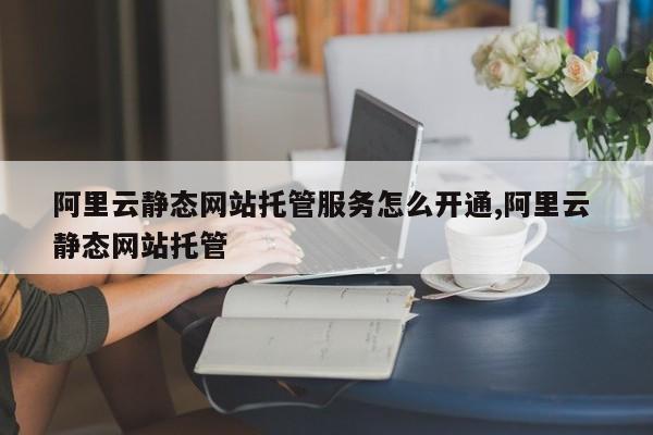 阿里云静态网站托管服务怎么开通,阿里云 静态网站托管