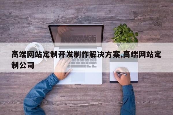 高端网站定制开发制作解决方案,高端网站定制公司